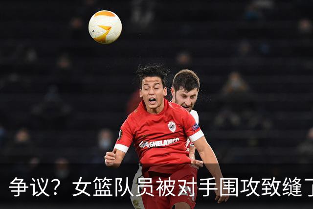 争议？女篮队员被对手围攻致缝了4针 反遭球队罚款1万：未能打不还手