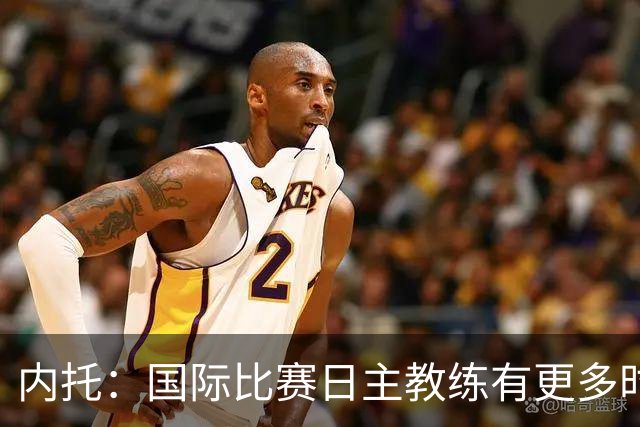 内托：国际比赛日主教练有更多时间钻研战术，我们贯彻了他的理念