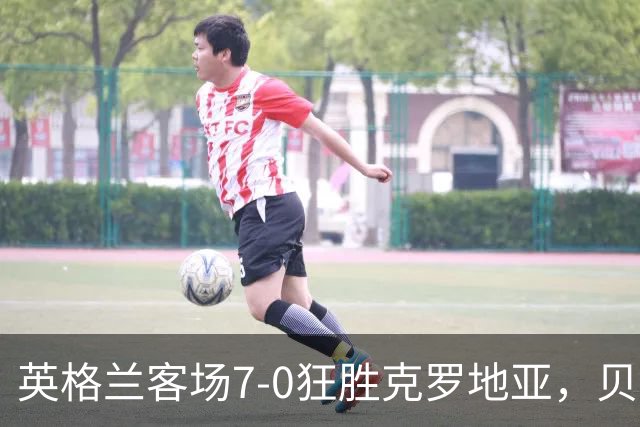 英格兰客场7-0狂胜克罗地亚，贝林1射3传，凯恩2射1传，萨卡双响